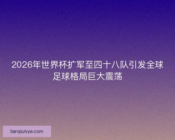 2026年世界杯扩军至四十八队引发全球足球格局巨大震荡