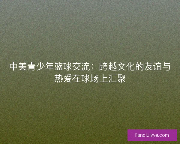 中美青少年篮球交流：跨越文化的友谊与热爱在球场上汇聚