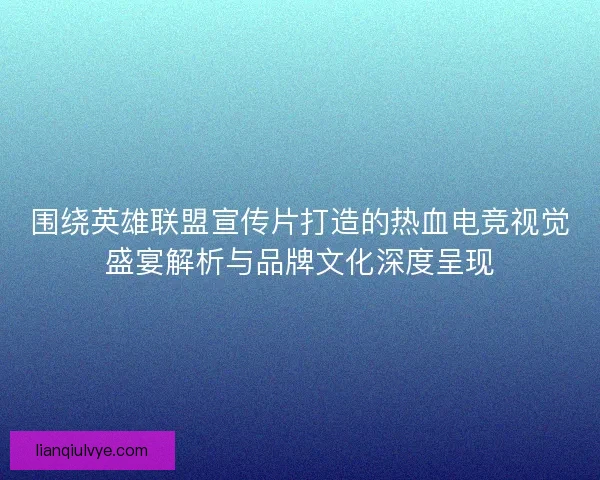 围绕英雄联盟宣传片打造的热血电竞视觉盛宴解析与品牌文化深度呈现