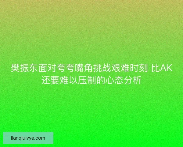 樊振东面对夸夸嘴角挑战艰难时刻 比AK还要难以压制的心态分析
