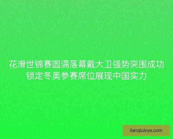 花滑世锦赛圆满落幕戴大卫强势突围成功锁定冬奥参赛席位展现中国实力
