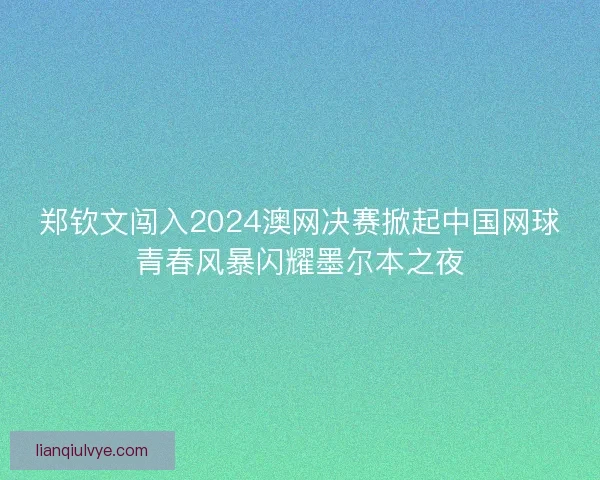 郑钦文闯入2024澳网决赛掀起中国网球青春风暴闪耀墨尔本之夜