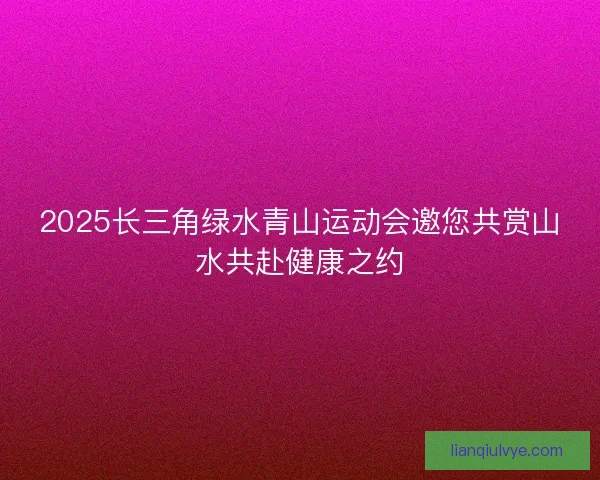 2025长三角绿水青山运动会邀您共赏山水共赴健康之约