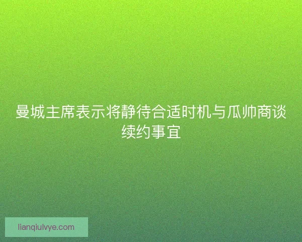 曼城主席表示将静待合适时机与瓜帅商谈续约事宜