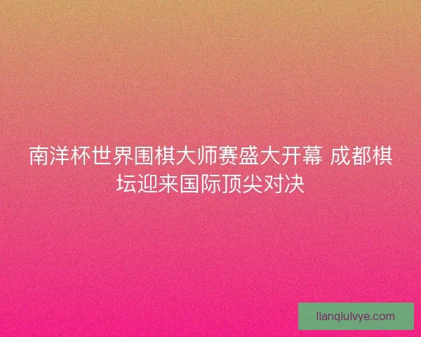 南洋杯世界围棋大师赛盛大开幕 成都棋坛迎来国际顶尖对决