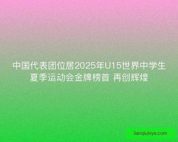 中国代表团位居2025年U15世界中学生夏季运动会金牌榜首 再创辉煌 中国代表团位居2025年U15世界中学生夏季运动会金牌榜首 再创辉煌