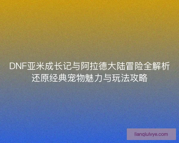 DNF亚米成长记与阿拉德大陆冒险全解析还原经典宠物魅力与玩法攻略