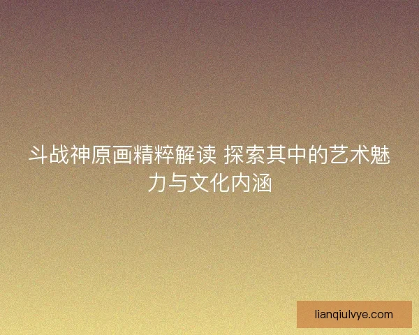 斗战神原画精粹解读 探索其中的艺术魅力与文化内涵 斗战神原画精粹解读 探索其中的艺术魅力与文化内涵